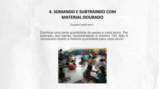 4. SOMANDO E SUBTRAINDO COM
MATERIAL DOURADO
Quanto você tem?
Distribua uma certa quantidade de peças a cada aluno. Por
exemplo, dez barras, representando o número 100. Não é
necessário repetir a mesma quantidade para cada aluno.
 