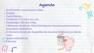 Agenda
• Acolhimento: músicas para mães;
• Oração:
• Texto Fatiado:
• Dinâmica: Encontre seu par.
• Homenagem dia das mães;
• I-Momento de estudo: Slide Estratégias e recursos para promover o
letramento matemático.
• II-Momento de estudo: Sugestões de recursos didático para mês de
maio.
• Jogos matemáticos.
• Informes.
 