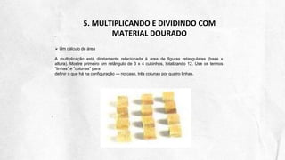 5. MULTIPLICANDO E DIVIDINDO COM
MATERIAL DOURADO
 Um cálculo de área
A multiplicação está diretamente relacionada à área de figuras retangulares (base x
altura). Mostre primeiro um retângulo de 3 x 4 cubinhos, totalizando 12. Use os termos
"linhas" e "colunas" para
definir o que há na configuração — no caso, três colunas por quatro linhas.
 