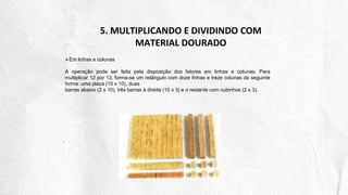 5. MULTIPLICANDO E DIVIDINDO COM
MATERIAL DOURADO
Em linhas e colunas
A operação pode ser feita pela disposição dos fatores em linhas e colunas. Para
multiplicar 12 por 13, forma-se um retângulo com doze linhas e treze colunas da seguinte
forma: uma placa (10 x 10), duas
barras abaixo (2 x 10), três barras à direita (10 x 3) e o restante com cubinhos (2 x 3).
 