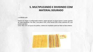 5. MULTIPLICANDO E DIVIDINDO COM
MATERIAL DOURADO
Juntando tudo
Depois de chegar à configuração anterior, basta agrupar as peças iguais e contar quantas
de cada resultaram. No caso, uma placa (100), cinco barras (50) e seis cubinhos (6), que
podem ser lidos
como 156. Com um pouco de prática, a leitura do resultado pode ser feita na fase anterior.
 