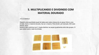 5. MULTIPLICANDO E DIVIDINDO COM
MATERIAL DOURADO
É só distribuir
Repartir uma quantidade igual de balas para cada criança de um grupo finito é uma
divisão. Com o material dourado, faz-se o mesmo. Para dividir, por exemplo, 653 (seis
placas, cinco
barras e três cubinhos) por 3, basta distribuir as peças igualmente entre três grupos. O
que sobrar será o resto da divisão.
 