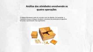 Análise das atividades envolvendo as
quatro operações
O método Montessori parte do concreto rumo ao abstrato. Ao manipular o
material a criança consegue visualizar o processo de construção do algoritmo
tornando o aprendizado mais significativo.
 