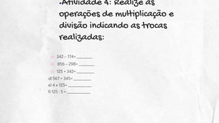 ●Atividade 4: Realize as
operações de multiplicação e
divisão indicando as trocas
realizadas:
a) 342 – 174= ________
b) 856 – 298= ________
c) 125 + 342= _________
d) 567 + 345= _________
e) 4 x 125= ____________
f) 125 : 5 = ____________
 
