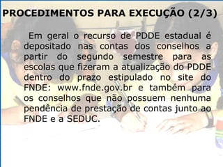 PROCEDIMENTOS PARA EXECUÇÃO (2/3) Em geral o recurso de PDDE estadual é depositado nas contas dos conselhos a partir do segundo semestre para as escolas que fizeram a atualização do PDDE dentro do prazo estipulado no site do FNDE: www.fnde.gov.br e também para os conselhos que não possuem nenhuma pendência de prestação de contas junto ao FNDE e a SEDUC. 