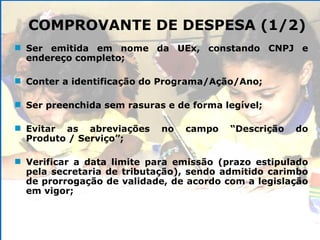 Ser emitida em nome da UEx, constando CNPJ e endereço completo; Conter a identificação do Programa/Ação/Ano; Ser preenchida sem rasuras e de forma legível; Evitar as abreviações no campo “Descrição do Produto / Serviço”; Verificar a data limite para emissão (prazo estipulado pela secretaria de tributação), sendo admitido carimbo de prorrogação de validade, de acordo com a legislação em vigor; COMPROVANTE DE DESPESA (1/2) 
