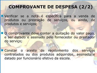Verificar se a nota é específica para a venda de produtos ou prestação de serviços, ou ainda, de produtos e serviços; O comprovante deve conter a quitação do valor pago, e ser datado e assinado pelo fornecedor ou prestador do serviço; Constar o atesto de recebimento dos serviços contratados ou dos produtos adquiridos, assinado e datado por funcionário efetivo da escola. COMPROVANTE DE DESPESA (2/2) 