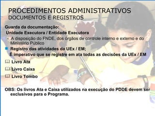 PROCEDIMENTOS ADMINISTRATIVOS DOCUMENTOS E REGISTROS Guarda da documentação: Unidade Executora / Entidade Executora -  A disposição do FNDE, dos órgãos de controle interno e externo e do Ministério Público Registro das atividades da UEx / EM; É imperativo que se registre em ata todas as decisões da UEx / EM Livro Ata  Livro Caixa Livro Tombo OBS: Os livros Ata e Caixa utilizados na execução do PDDE devem ser exclusivos para o Programa. 