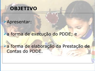 OBJETIVO Apresentar: a forma de execução do PDDE; e a forma de elaboração da Prestação de Contas do PDDE. 