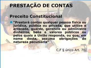 PRESTAÇÃO DE CONTAS Preceito Constitucional “ Prestará contas qualquer pessoa física ou jurídica, pública ou privada, que utilize e arrecade, guarde, gerencie ou administre dinheiros, bens e valores públicos ou pelos quais a União responda, ou que, em nome desta, assuma obrigações de natureza pecuniária” C.F § único Art. 70. 