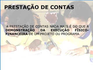 PRESTAÇÃO DE CONTAS A PRESTAÇÃO DE CONTAS NADA MAIS É DO QUE A  DEMONSTRAÇÃO DA EXECUÇÃO FÍSICO-FINANCEIRA  DE UM PROJETO OU PROGRAMA .  