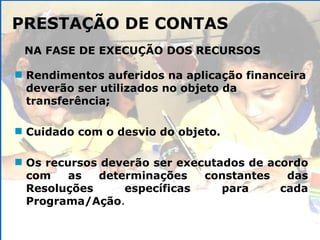 NA FASE DE EXECUÇÃO DOS RECURSOS Rendimentos auferidos na aplicação financeira deverão ser utilizados no objeto da transferência; Cuidado com o desvio do objeto. Os recursos deverão ser executados de acordo com as determinações constantes das Resoluções específicas para cada Programa/Ação . PRESTAÇÃO DE CONTAS 