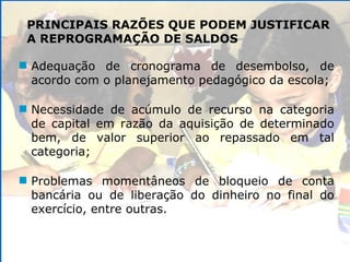 PRINCIPAIS RAZÕES QUE PODEM JUSTIFICAR A REPROGRAMAÇÃO DE SALDOS Adequação de cronograma de desembolso, de acordo com o planejamento pedagógico da escola; Necessidade de acúmulo de recurso na categoria de capital em razão da aquisição de determinado bem, de valor superior ao repassado em tal categoria; Problemas momentâneos de bloqueio de conta bancária ou de liberação do dinheiro no final do exercício, entre outras. 
