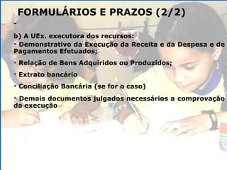 FORMULÁRIOS E PRAZOS (2/2) -  b) A UEx. executora dos recursos: Demonstrativo da Execução da Receita e da Despesa e de Pagamentos Efetuados; Relação de Bens Adquiridos ou Produzidos; Extrato bancário Conciliação Bancária (se for o caso) Demais documentos julgados necessários a   comprovação da execução 