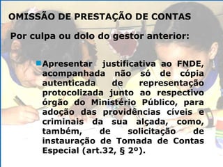 OMISSÃO DE PRESTAÇÃO DE CONTAS Apresentar  justificativa ao FNDE, acompanhada não só de cópia autenticada de representação protocolizada junto ao respectivo órgão do Ministério Público, para adoção das providências cíveis e criminais da sua alçada, como, também, de solicitação de instauração de Tomada de Contas Especial (art.32, § 2º). Por culpa ou dolo do gestor anterior: 