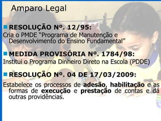 RESOLUÇÃO Nº. 12/95: Cria o PMDE “Programa de Manutenção e Desenvolvimento do Ensino Fundamental” MEDIDA PROVISÓRIA Nº. 1784/98: Institui o Programa Dinheiro Direto na Escola (PDDE) RESOLUÇÃO Nº. 04 DE 17/03/2009: Estabelece os processos de  adesão ,  habilitação  e as formas de  execução  e  prestação  de contas e dá outras providências. Amparo Legal 
