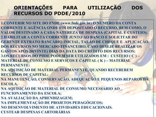 1.CONFERIR NO SITE DO FNDE (www.fnde.gov.br) O NUMERO DA CONTA CORRENTE E AGÊNCIA ONDE FOI DEPOSITADO O RECURSO, BEM COMO, O VALOR DESTINADO A CADA NATUREZA DE DESPESA (CAPITAL E CUSTEIO); 2.HABILITAR A CONTA CORRENTE JUNTO AO BANCO E SOLICITAR DO GERENTE EXTRATO BANCÁRIO INICIAL, TALÃO DE CHEQUE E  APLICAÇÃO DOS RECURSOS NO MERCADO FINANCEIRO, CASO DESEJE REALIZAR OS GASTOS APÓS 20(VINTE) DIAS DA DATA DO CRÉDITO DOS RECURSOS; 3.OS RECURSOS DO PDDE PODEM SER UTILIZADOS EM :  CUSTEIO ( C ) – MATERIAL DE CONSUMO E SERVIÇOS E CAPITAL ( K ) – MATERIAL PERMANENTE: NA AQUISIÇÃO DE MATERIAL PERMANENTE, QUANDO RECEBEREM RECURSOS DE CAPITAL; NA MANUTENÇÃO, CONSERVAÇÃO, ADEQUAÇÃO E PEQUENOS REPAROS DA ESCOLA. NA AQUISIÇÃO DE MATERIAL DE CONSUMO NECESSÁRIO AO FUNCIONAMENTO DA ESCOLA; NA AVALIAÇÃO DA APRENDIZAGEM; NA IMPLEMENTAÇÃO DE PROJETOS PEDAGÓGICOS; NO DESENVOLVIMENTO DE ATIVIDADES EDUCACIONAIS. CUSTEAR DESPESAS CARTORÁRIAS ORIENTAÇÕES PARA UTILIZAÇÃO DOS RECURSOS DO PDDE/2010 