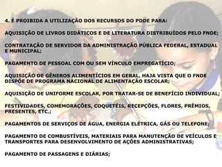 4. É PROIBIDA A UTILIZAÇÃO DOS RECURSOS DO PDDE PARA:  AQUISIÇÃO DE LIVROS DIDÁTICOS E DE LITERATURA DISTRIBUÍDOS PELO FNDE; CONTRATAÇÃO DE SERVIDOR DA ADMINISTRAÇÃO PÚBLICA FEDERAL, ESTADUAL E MUNICIPAL; PAGAMENTO DE PESSOAL COM OU SEM VÍNCULO EMPREGATÍCIO; AQUISIÇÃO DE GÊNEROS ALIMENTÍCIOS EM GERAL, HAJA VISTA QUE O FNDE DISPÕE DE PROGRAMA NACIONAL DE ALIMENTAÇÃO ESCOLAR; AQUISIÇÃO DE UNIFORME ESCOLAR, POR TRATAR-SE DE BENEFÍCIO INDIVIDUAL; FESTIVIDADES, COMEMORAÇÕES, COQUETÉIS, RECEPÇÕES, FLORES, PRÊMIOS, PRESENTES, ETC.; PAGAMENTOS DE SERVIÇOS DE ÁGUA, ENERGIA ELÉTRICA, GÁS OU TELEFONE; PAGAMENTO DE COMBUSTÍVEIS, MATERIAIS PARA MANUTENÇÃO DE VEÍCULOS E TRANSPORTES PARA DESENVOLVIMENTO DE AÇÕES ADMINISTRATIVAS; PAGAMENTO DE PASSAGENS E DIÁRIAS; 
