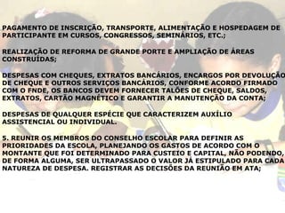 PAGAMENTO DE INSCRIÇÃO, TRANSPORTE, ALIMENTAÇÃO E HOSPEDAGEM DE PARTICIPANTE EM CURSOS, CONGRESSOS, SEMINÁRIOS, ETC.; REALIZAÇÃO DE REFORMA DE GRANDE PORTE E AMPLIAÇÃO DE ÁREAS CONSTRUÍDAS; DESPESAS COM CHEQUES, EXTRATOS BANCÁRIOS, ENCARGOS POR DEVOLUÇÃO DE CHEQUE E OUTROS SERVIÇOS BANCÁRIOS, CONFORME ACORDO FIRMADO COM O FNDE, OS BANCOS DEVEM FORNECER TALÕES DE CHEQUE, SALDOS, EXTRATOS, CARTÃO MAGNÉTICO E GARANTIR A MANUTENÇÃO DA CONTA; DESPESAS DE QUALQUER ESPÉCIE QUE CARACTERIZEM AUXÍLIO ASSISTENCIAL OU INDIVIDUAL.  5. REUNIR OS MEMBROS DO CONSELHO ESCOLAR PARA DEFINIR AS PRIORIDADES DA ESCOLA, PLANEJANDO OS GASTOS DE ACORDO COM O MONTANTE QUE FOI DETERMINADO PARA CUSTEIO E CAPITAL, NÃO PODENDO, DE FORMA ALGUMA, SER ULTRAPASSADO O VALOR JÁ ESTIPULADO PARA CADA NATUREZA DE DESPESA. REGISTRAR AS DECISÕES DA REUNIÃO EM ATA; 