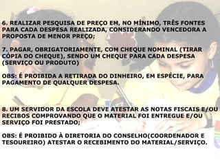 6. REALIZAR PESQUISA DE PREÇO EM, NO MÍNIMO, TRÊS FONTES PARA CADA DESPESA REALIZADA, CONSIDERANDO VENCEDORA A PROPOSTA DE MENOR PREÇO; 7. PAGAR, OBRIGATORIAMENTE, COM CHEQUE NOMINAL (TIRAR CÓPIA DO CHEQUE), SENDO UM CHEQUE PARA CADA DESPESA (SERVIÇO OU PRODUTO) OBS: É PROIBIDA A RETIRADA DO DINHEIRO, EM ESPÉCIE, PARA PAGAMENTO DE QUALQUER DESPESA. 8. UM SERVIDOR DA ESCOLA DEVE ATESTAR AS NOTAS FISCAIS E/OU RECIBOS COMPROVANDO QUE O MATERIAL FOI ENTREGUE E/OU SERVIÇO FOI PRESTADO; OBS: É PROIBIDO À DIRETORIA DO CONSELHO(COORDENADOR E TESOUREIRO) ATESTAR O RECEBIMENTO DO MATERIAL/SERVIÇO. 