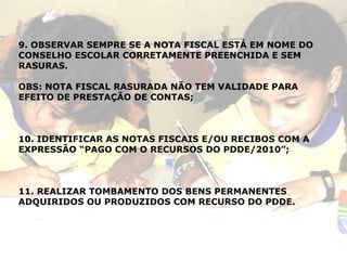 9. OBSERVAR SEMPRE SE A NOTA FISCAL ESTÁ EM NOME DO CONSELHO ESCOLAR CORRETAMENTE PREENCHIDA E SEM RASURAS. OBS: NOTA FISCAL RASURADA NÃO TEM VALIDADE PARA EFEITO DE PRESTAÇÃO DE CONTAS; 10. IDENTIFICAR AS NOTAS FISCAIS E/OU RECIBOS COM A EXPRESSÃO “PAGO COM O RECURSOS DO PDDE/2010”; 11. REALIZAR TOMBAMENTO DOS BENS PERMANENTES ADQUIRIDOS OU PRODUZIDOS COM RECURSO DO PDDE. 