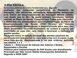 O PDE ESCOLA Às escolas públicas de ensino fundamental que, segundo avaliação das instâncias competentes do Ministério da Educação, não obtiveram satisfatório desempenho mensurado pelo Índice de Desenvolvimento da Educação Básica (IDEB), mas desde que as EEx, às quais estejam vinculadas, tenham aderido ao Plano de Metas “Compromisso Todos pela Educação” e elaborado seu planejamento para implementação do Plano de Desenvolvimento da Escola (PDE Escola) em sistema computadorizado desenvolvido e disponibilizado para esse fim, serão destinados recursos financeiros de custeio e capital, por intermédio de suas UEx, com vistas a favorecer a melhoria da gestão escolar. Parágrafo único. A relação nominal das escolas passíveis de atendimento pela ação prevista no  caput  deste artigo será divulgada no site www.fnde.gov.br, desmembrada à luz dos critérios definidos nas tabelas 1 e 2 Tabela 1 – Referencial de Cálculo dos Valores a Serem Repassados a Escolas Públicas para Implementação do PDE Escola com Atendimento Priorizado por Não Terem Obtido Desempenho Satisfatório Segundo o IDEB 2007 