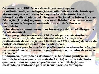 Os recursos do PDE Escola deverão ser empregados, prioritariamente, em adequações arquitetônicas e estruturais que visem assegurar a instalação e operação de laboratórios de informática distribuídos pelo Programa Nacional de Informática na Educação (Proinfo) e garantir a acessibilidade física nas escolas criando condições para que os alunos com deficiência ou mobilidade reduzida nelas permaneçam, nos termos previstos pelo Programa Escola Acessível. * O emprego dos recursos do PDE Escola para contratação de serviços e aquisição de materiais voltados à formação de profissionais da educação será limitado a 15% (quinze) do valor de custeio destinado a esse título a cada escola. * Os serviços para formação de profissionais da educação referidos no parágrafo anterior somente poderão ser contratados de pessoa física, com titulação em mestrado ou doutorado, e de pessoa jurídica, se instituição educacional com mais de 3 (três) anos de existência, que possuir em seu quadro profissionais com titulação em mestrado ou doutorado para se incumbirem da formação. 