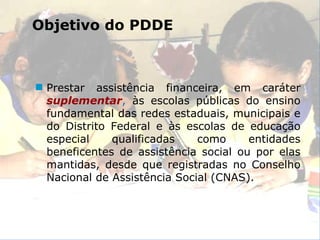 Prestar assistência financeira, em caráter   suplementar ,  às escolas públicas do ensino fundamental das redes estaduais, municipais e do Distrito Federal e às escolas de educação especial qualificadas como entidades beneficentes de assistência social ou por elas mantidas, desde que registradas no Conselho Nacional de Assistência Social (CNAS). Objetivo do PDDE 
