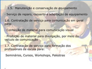 1.5.  Manutenção e conservação de equipamento · Serviço de reparo, conserto e adaptação de equipamento 1.6. Contratação de serviço para comunicação em geral para: · Confecção de material para comunicação visual · Produção de material para divulgação, por meio do veículo de comunicação 1.7. Contratação de serviço para formação dos profissionais da escola para: Seminários, Cursos, Workshops, Palestras .  