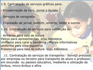 1.9. Contratação de serviços gráficos para: · Encadernação de livro, jornal e revista . Serviços de xerografia · Impressão de jornal, boletim, encarte, folder e outros 1.10. Contratação de serviços para confecção de: · Armários para sala de leitura  · Palcos para apresentações  e/ou biblioteca  · Uniforme para coral e bandinha · Murais informativos  · Uniforme para time esportivo  · Prateleiras para sala de leitura  e/ou biblioteca .11. Contratação de serviços de transporte:· Serviço prestado por empresas ou terceiro para transporte de aluno e professor em excursão  ou passeio educativo, mediante a utilização de ônibus, micro-ônibus e afins 