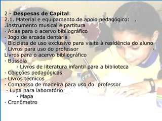 2 -  Despesas de Capital : 2.1. Material e equipamento de apoio pedagógico:  .  .Instrumento musical e partitura · Atlas para o acervo bibliográfico · Jogo de arcada dentária · Bicicleta de uso exclusivo para visita à residência do aluno · Livros para uso do professor  · Livros para o acervo bibliográfico · Bússola  · Livros de literatura infantil para a biblioteca · Coleções pedagógicas · Livros técnicos · Compasso de madeira para uso do  professor  · Lupa para laboratório  · Mapa · Cronômetro 