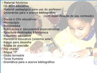·  Material folclórico CD ROM educativo · Material pedagógico para uso do professor · Dicionários para o acervo bibliográfico (com especificação de seu conteúdo) · Discos e CDs educativos · Microscópio · Enciclopédia · Publicações e documentos especializados · Episcópio destinados à biblioteca · Esqueleto educativo · Planetário educativo (sistema solar) · Estojo para desenho · Régua de precisão · Flip charter · Régua “T” · Globo terrestre · Torso humano · Gramática para o acervo bibliográfico 