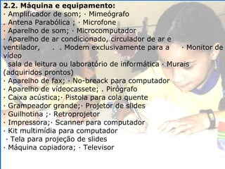 2.2. Máquina e equipamento: · Amplificador de som; · Mimeógrafo . Antena Parabólica ; · Microfone · Aparelho de som; · Microcomputador · Aparelho de ar condicionado, circulador de ar e ventilador,  .  . Modem exclusivamente para a  · Monitor de vídeo sala de leitura ou laboratório de informática · Murais (adquiridos prontos) · Aparelho de fax; · No-breack para computador · Aparelho de vídeocassete; . Pirógrafo · Caixa acústica;· Pistola para cola quente · Grampeador grande;· Projetor de slides · Guilhotina ;· Retroprojetor · Impressora;· Scanner para computador · Kit multimídia para computador  · Tela para projeção de slides · Máquina copiadora; · Televisor 