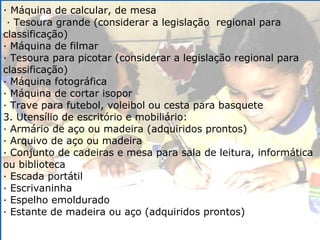 ·  Máquina de calcular, de mesa · Tesoura grande (considerar a legislação  regional para classificação) · Máquina de filmar  · Tesoura para picotar (considerar a legislação regional para classificação) · Máquina fotográfica  · Máquina de cortar isopor  · Trave para futebol, voleibol ou cesta para basquete 3. Utensílio de escritório e mobiliário: · Armário de aço ou madeira (adquiridos prontos) · Arquivo de aço ou madeira · Conjunto de cadeiras e mesa para sala de leitura, informática ou biblioteca · Escada portátil · Escrivaninha · Espelho emoldurado · Estante de madeira ou aço (adquiridos prontos) 