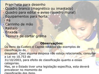 Prancheta para desenho · Quadro branco (magnético ou imantado) · Quadro para edital e aviso (quadro mural) . Equipamentos para horta: · Pá · Carrinho de mão · Rastelo · Enxada · Tesoura de cortar grama Observações: Os itens de Custeio e Capital listados são exemplos de classificação de despesas. Caso alguma despesa não esteja relacionada, consultar a Lei no 10.753 de 31/10/2003, para efeito de classificação quanto a essas categorias. Mas, se o Estado tiver uma legislação específica, esta deverá prevalecer no momento da classificação dos itens. 