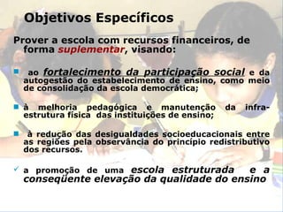 Prover a escola com recursos financeiros, de forma   suplementar , visando: ao  fortalecimento da participação social  e da autogestão do estabelecimento de ensino, como meio de consolidação da escola democrática; à melhoria pedagógica e manutenção da infra-estrutura física  das instituições de ensino; à redução das desigualdades socioeducacionais entre as regiões pela observância do princípio redistributivo dos recursos. a promoção de uma  escola estruturada  e a conseqüente elevação da qualidade do ensino Objetivos Específicos 