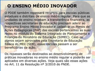 O ENSINO MÉDIO INOVADOR O PDDE também repassará recursos para escolas públicas estaduais e distritais de ensino médio regular. Para que as unidades de ensino recebam a transferência financeira, as respectivas secretarias de educação precisam aderir ao Programa Ensino Médio Inovador e cadastrar os Planos de Ações Pedagógicas (PAP) das escolas pertencentes as suas redes no módulo do Sistema Integrado de Planejamento e Finanças do Ministério da Educação (SIMEC). Caso os planos sejam aprovados pela Secretaria de Educação Básica do MEC (SEB), essas escolas passam a ser beneficiárias da ação. Os repasses serão destinados ao desenvolvimento de práticas inovadoras no ensino médio regular e poderão ser aplicados em diversas ações. Veja quais são essas ações no Art. 11 da Resolução nº 3/2010 do FNDE. 