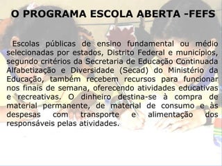 O PROGRAMA ESCOLA ABERTA -FEFS Escolas públicas de ensino fundamental ou médio selecionadas por estados, Distrito Federal e municípios, segundo critérios da Secretaria de Educação Continuada Alfabetização e Diversidade (Secad) do Ministério da Educação, também recebem recursos para funcionar nos finais de semana, oferecendo atividades educativas e recreativas. O dinheiro destina-se à compra de material permanente, de material de consumo e às despesas com transporte e alimentação dos responsáveis pelas atividades. 