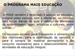 O PROGRAMA MAIS EDUCAÇÃO O PDDE também é destinado à adoção de educação integral pelas escolas, com a oferta de, no mínimo, sete horas diárias de aula e reforço de atividades de aprendizagem, lazer, artísticas e culturais, entre outras. Os recursos servem para transporte e alimentação dos monitores, para a contratação de serviços e para a compra de material permanente e de consumo necessários para o desenvolvimento das atividades de educação integral. 