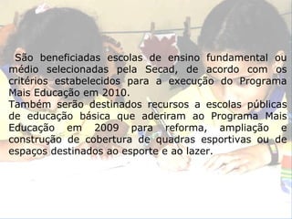 São beneficiadas escolas de ensino fundamental ou médio selecionadas pela Secad, de acordo com os critérios estabelecidos para a execução do Programa Mais Educação em 2010. Também serão destinados recursos a escolas públicas de educação básica que aderiram ao Programa Mais Educação em 2009 para reforma, ampliação e construção de cobertura de quadras esportivas ou de espaços destinados ao esporte e ao lazer. 