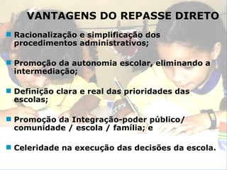 VANTAGENS DO REPASSE DIRETO Racionalização e simplificação dos procedimentos administrativos; Promoção da autonomia escolar, eliminando a intermediação; Definição clara e real das prioridades das escolas; Promoção da Integração-poder público/ comunidade / escola / família; e Celeridade na execução das decisões da escola. 