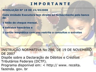 I M P O R T A N T E RESOLUÇÃO Nº 19 DE 15/052008 Cada Unidade Executora tem direito ao fornecimento pelo banco de: 1 talão de cheque mensal, 4 extratos bancários e 1 cartão magnético com uso restrito a consultas e extratos INSTRUÇÃO NORMATIVA No 786, DE 19 DE NOVEMBRO DE 2007 Dispõe sobre a Declaração de Débitos e Créditos Tributários Federais (DCTF). Programa disponível em: < http:// www. receita. fazenda. gov. br 
