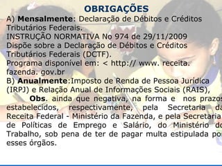 OBRIGAÇÕES A)  Mensalmente : Declaração de Débitos e Créditos Tributários Federais. INSTRUÇÃO NORMATIVA No 974 de 29/11/2009 Dispõe sobre a Declaração de Débitos e Créditos Tributários Federais (DCTF). Programa disponível em: < http:// www. receita. fazenda. gov.br B)  Anualmente :Imposto de Renda de Pessoa Jurídica (IRPJ) e Relação Anual de Informações Sociais (RAIS), Obs . ainda que negativa, na forma e  nos prazos estabelecidos, respectivamente, pela Secretaria da Receita Federal - Ministério da Fazenda, e pela Secretaria de Políticas de Emprego e Salário, do Ministério do Trabalho, sob pena de ter de pagar multa estipulada por esses órgãos. 