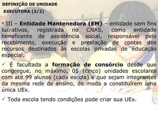 DEFINIÇÃO DE UNIDADE EXECUTORA (2/2) III –  Entidade Mantenedora   (EM)  – entidade sem fins lucrativos, registrada no CNAS, como entidade beneficente de assistência social, responsável pelo recebimento, execução e prestação de contas dos recursos destinados às escolas privadas de educação especial; É facultada a  formação de consórcio  desde que congregue, no máximo, 05 (cinco) unidades escolares com até 99 alunos (cada escola) e que sejam integrantes da mesma rede de ensino, de moda a constituírem uma única UEx. Toda escola tendo condições pode criar sua UEx.  