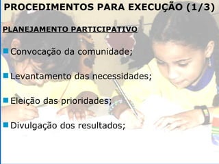 PROCEDIMENTOS PARA EXECUÇÃO (1/3) PLANEJAMENTO PARTICIPATIVO Convocação da comunidade; Levantamento das necessidades; Eleição das prioridades; Divulgação dos resultados; 