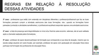 REGRAS EM RELAÇÃO À RESOLUÇÃO
DESSAS ATIVIDADES
3º caso - professores que estão com extensão em disciplinas diferentes o professor/profissional que faz as duas
formações precisará cumprir a atividade assíncrona das duas formações. obs.: quando as formações forem
pareadas (conteúdo e atividades semelhantes), o profissional escolherá responder apenas uma atividade assíncrona.
4º caso - a lista de presença será disponibilizada no início e/ou final de cada encontro. ademais, ela só será validada
após a chamada realizada pelos formadores.
5º caso - professor de apoio deverá participar da formação que corresponda a sua área de atuação, mesmo que na
escola esteja atuando em outra função, por exemplo, professor de apoio com graduação em educação física deve
participar da formação dos professores de educação física.
 