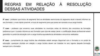 REGRAS EM RELAÇÃO À RESOLUÇÃO
DESSAS ATIVIDADES
6º caso - professor que trocou de segmento fará as atividades assíncronas do segmento atual e deverá informar ao
seu formador, o mais rápido possível, a troca de segmento para que possa ser somada a sua carga horária.
7º caso - professor que encerrou suas atividades no município antes do término dos encontros de formação
pediremos que o cursista informe ao seu formador para que ele esteja ciente. a certificação desse profissional estará
garantida no portal de educação com a carga horária equivalente às atividades e encontros realizados.
8º caso - cumprimento da carga horária das atividades estará sempre disponível com o formador e no portal da
educação. quaisquer dúvidas em relação a carga horária devem ser tratadas no ano vigente daquela formação
sempre com o formador.
 