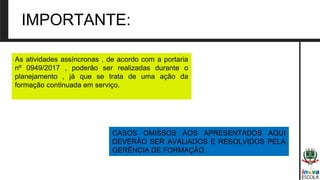 IMPORTANTE:
As atividades assíncronas , de acordo com a portaria
nº 0949/2017 , poderão ser realizadas durante o
planejamento , já que se trata de uma ação da
formação continuada em serviço.
CASOS OMISSOS AOS APRESENTADOS AQUI
DEVERÃO SER AVALIADOS E RESOLVIDOS PELA
GERÊNCIA DE FORMAÇÃO.
 
