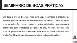 SEMINÁRIO DE BOAS PRÁTICAS
Em 2023 o evento buscará, mais uma vez, reconhecer e prestigiar as
diversas práticas exitosas do nosso sistema de ensino. Todas as regras
e a organização desse encontro serão publicadas nos grupos e
informadas pelo formadores ao longo do ano. Además, teremos uma
noite de premiação dos professores que mais se destacarem em suas
produções. Haverá uma banca que avaliará todos os trabalhos.
 