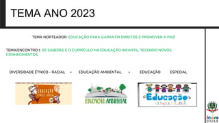 TEMA ANO 2023
TEMA NORTEADOR: EDUCAÇÃO PARA GARANTIR DIREITOS E PROMOVER A PAZ!
TEMA/ENCONTRO I: OS SABERES E O CURRÍCULO NA EDUCAÇÃO INFANTIL, TECENDO NOVOS
CONHECIMENTOS.
DIVERSIDADE ÉTNICO - RACIAL + EDUCAÇÃO AMBIENTAL + EDUCAÇÃO ESPECIAL
 